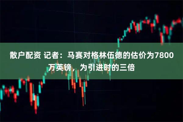 散户配资 记者：马赛对格林伍德的估价为7800万英镑，为引进时的三倍