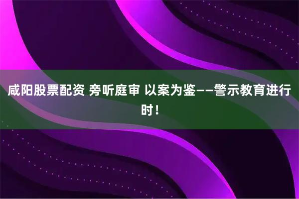 咸阳股票配资 旁听庭审 以案为鉴——警示教育进行时！