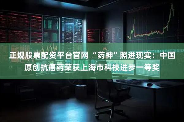 正规股票配资平台官网 “药神”照进现实：中国原创抗癌药荣获上海市科技进步一等奖