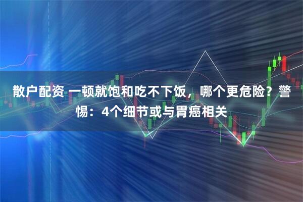 散户配资 一顿就饱和吃不下饭，哪个更危险？警惕：4个细节或与胃癌相关