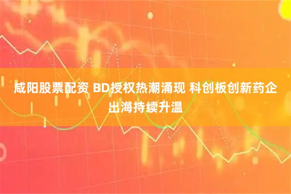 咸阳股票配资 BD授权热潮涌现 科创板创新药企出海持续升温