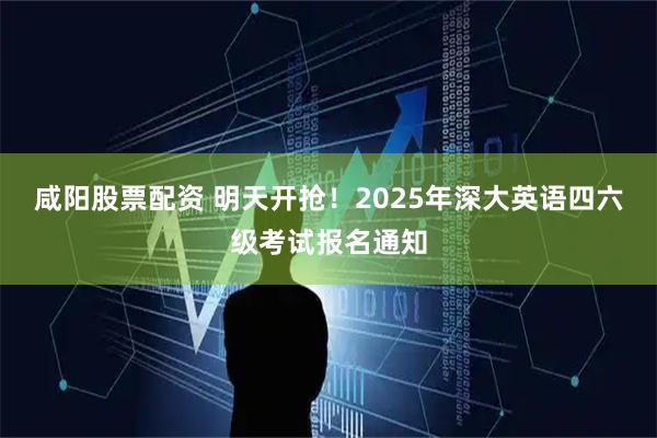 咸阳股票配资 明天开抢！2025年深大英语四六级考试报名通知