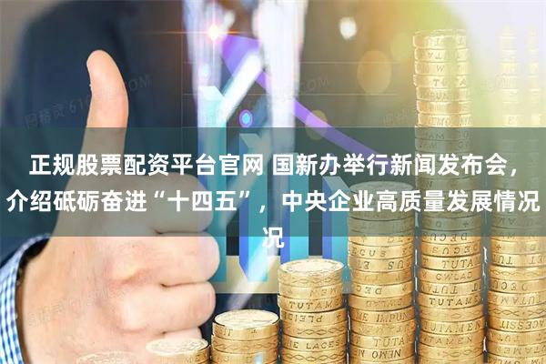 正规股票配资平台官网 国新办举行新闻发布会，介绍砥砺奋进“十四五”，中央企业高质量发展情况