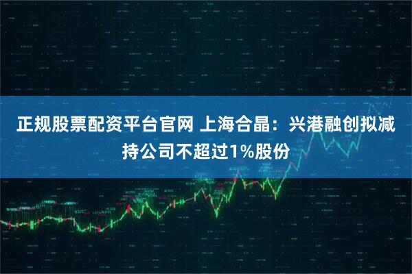 正规股票配资平台官网 上海合晶：兴港融创拟减持公司不超过1%股份