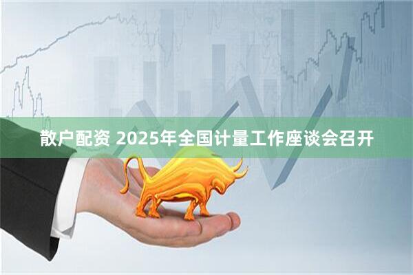 散户配资 2025年全国计量工作座谈会召开