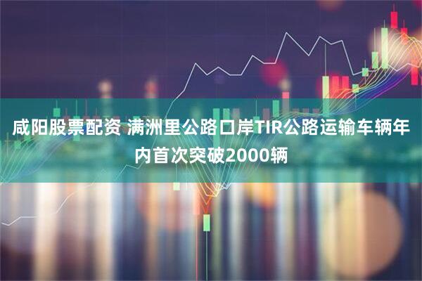 咸阳股票配资 满洲里公路口岸TIR公路运输车辆年内首次突破2000辆