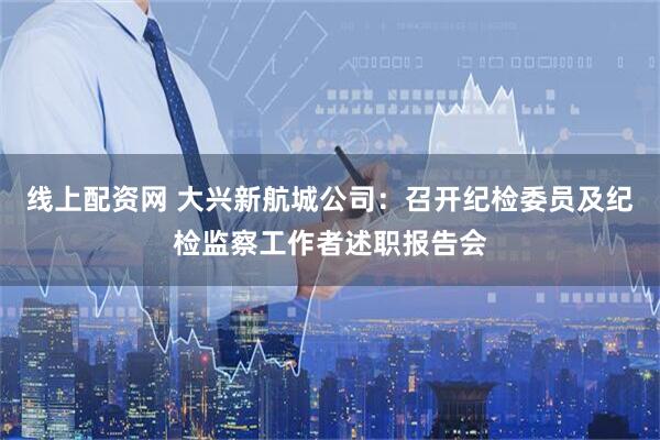 线上配资网 大兴新航城公司：召开纪检委员及纪检监察工作者述职报告会