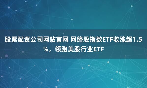 股票配资公司网站官网 网络股指数ETF收涨超1.5%，领跑美股行业ETF