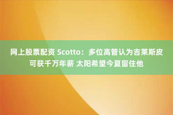 网上股票配资 Scotto：多位高管认为吉莱斯皮可获千万年薪 太阳希望今夏留住他