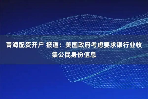 青海配资开户 报道：美国政府考虑要求银行业收集公民身份信息