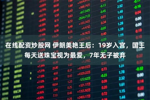 在线配资炒股网 伊朗美艳王后：19岁入宫，国王每天送珠宝视为最爱，7年无子被弃