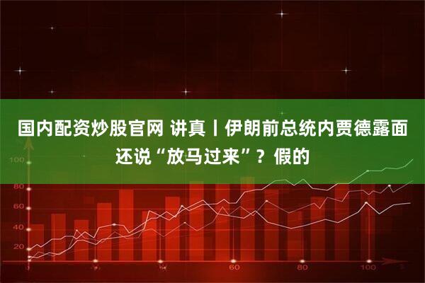 国内配资炒股官网 讲真丨伊朗前总统内贾德露面还说“放马过来”？假的