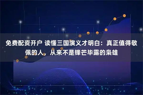免费配资开户 读懂三国演义才明白：真正值得敬佩的人，从来不是锋芒毕露的枭雄