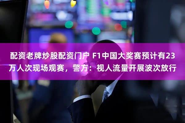 配资老牌炒股配资门户 F1中国大奖赛预计有23万人次现场观赛，警方：视人流量开展波次放行