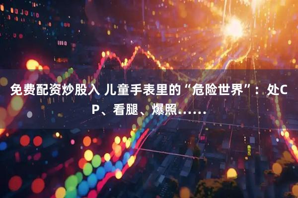 免费配资炒股入 儿童手表里的“危险世界”：处CP、看腿、爆照……