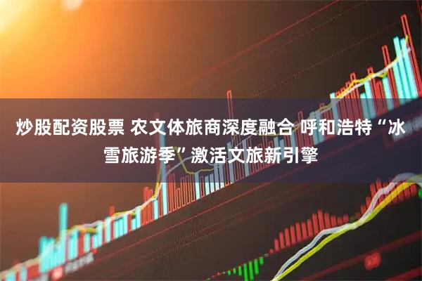 炒股配资股票 农文体旅商深度融合 呼和浩特“冰雪旅游季”激活文旅新引擎