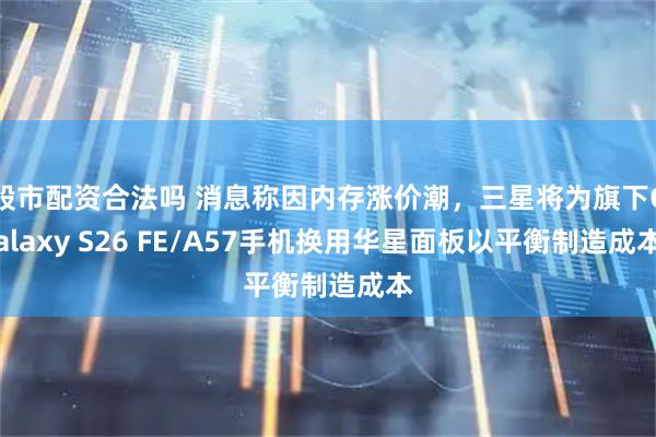 股市配资合法吗 消息称因内存涨价潮，三星将为旗下Galaxy S26 FE/A57手机换用华星面板以平衡制造成本