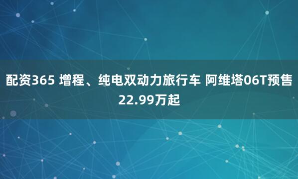 配资365 增程、纯电双动力旅行车 阿维塔06T预售22.99万起