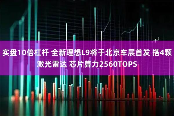 实盘10倍杠杆 全新理想L9将于北京车展首发 搭4颗激光雷达 芯片算力2560TOPS