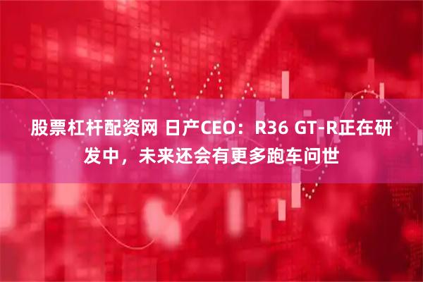股票杠杆配资网 日产CEO：R36 GT-R正在研发中，未来还会有更多跑车问世